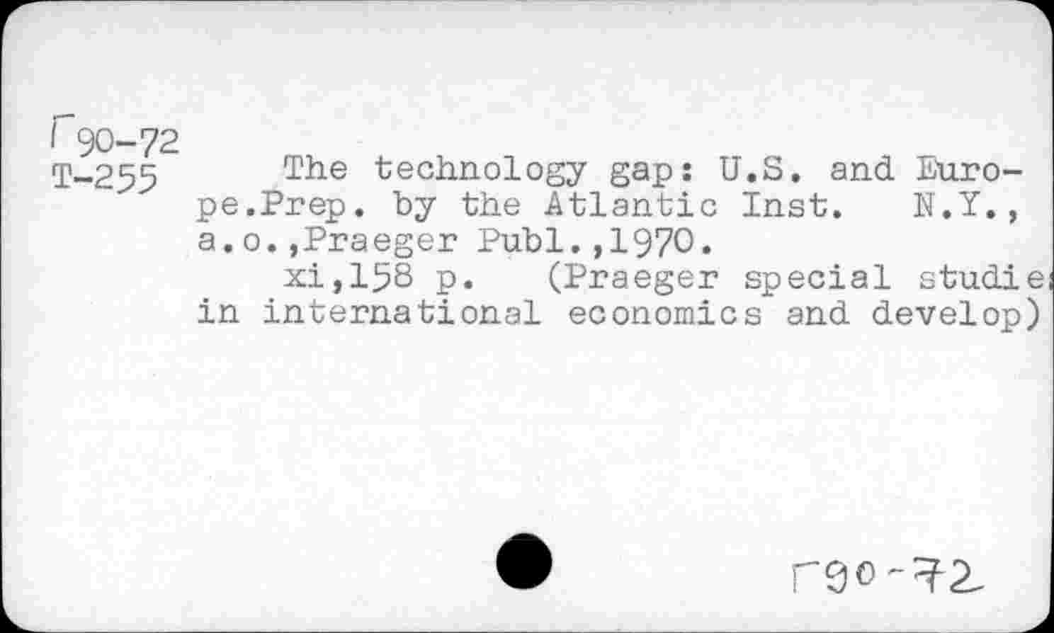 ﻿r 90-72
q\_255 The technology gap: U.S. and Europe.Prep. by the Atlantic Inst. N.Y., a.o.,Praeger Publ.,1970.
xi,158 p. (Praeger special studie in international economics and develop)
